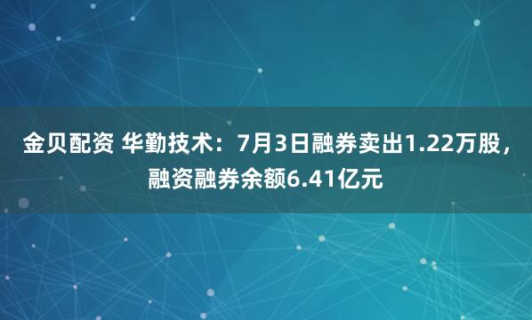 金贝配资 华勤技术：7月3日融券卖出1.22万股，融资融券余额6.41亿元