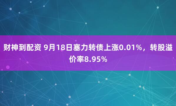 财神到配资 9月18日塞力转债上涨0.01%，转股溢价率8.95%