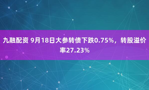 九融配资 9月18日大参转债下跌0.75%，转股溢价率27.23%