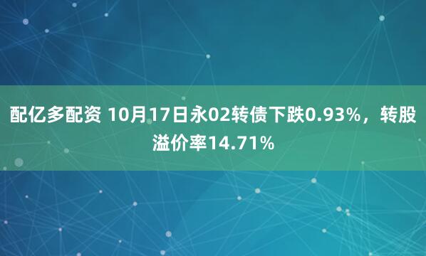 配亿多配资 10月17日永02转债下跌0.93%，转股溢价率14.71%