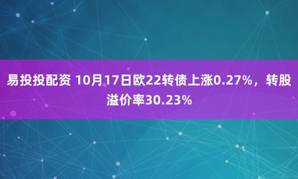 易投投配资 10月17日欧22转债上涨0.27%，转股溢价率30.23%