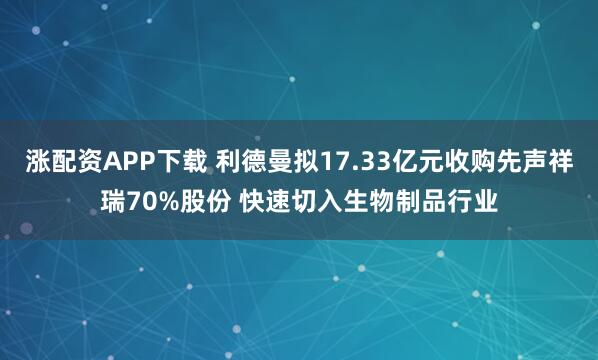 涨配资APP下载 利德曼拟17.33亿元收购先声祥瑞70%股份 快速切入生物制品行业