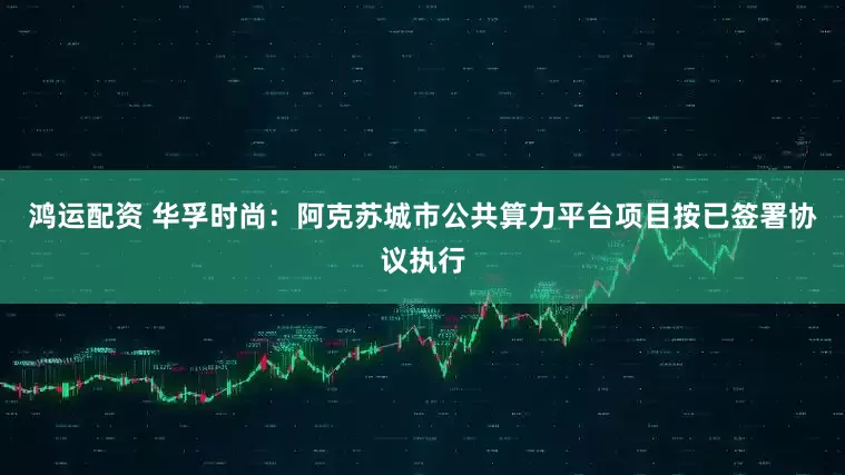 鸿运配资 华孚时尚：阿克苏城市公共算力平台项目按已签署协议执行