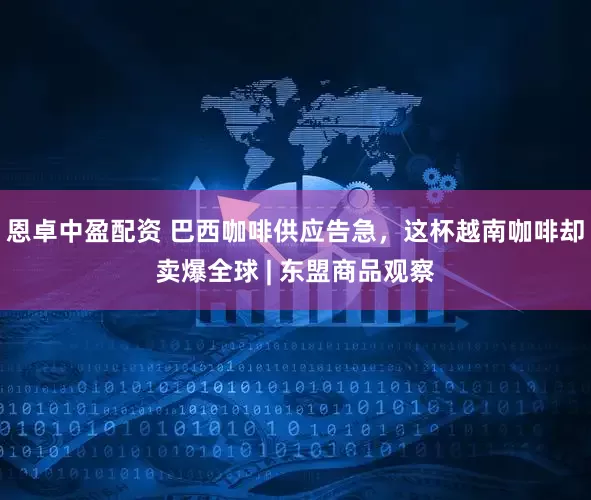 恩卓中盈配资 巴西咖啡供应告急，这杯越南咖啡却卖爆全球 | 东盟商品观察