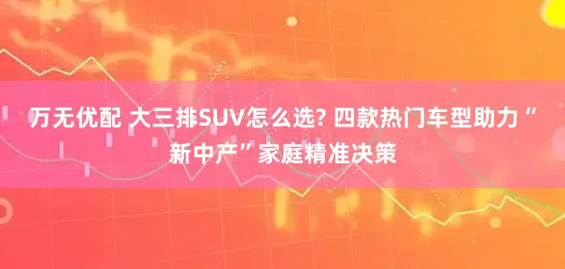 万无优配 大三排SUV怎么选? 四款热门车型助力“新中产”家庭精准决策