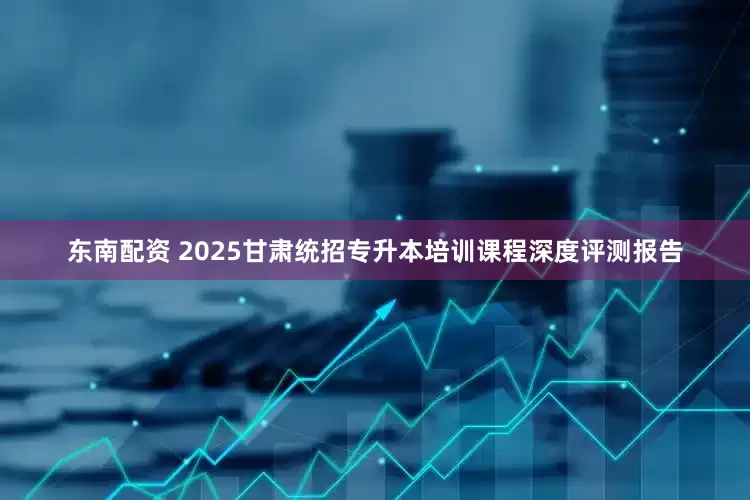 东南配资 2025甘肃统招专升本培训课程深度评测报告