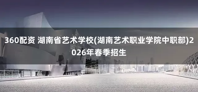 360配资 湖南省艺术学校(湖南艺术职业学院中职部)2026年春季招生