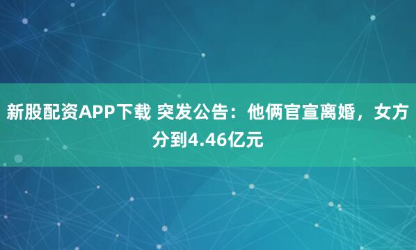 新股配资APP下载 突发公告：他俩官宣离婚，女方分到4.46亿元