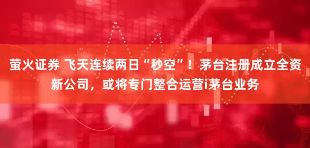 萤火证券 飞天连续两日“秒空”！茅台注册成立全资新公司，或将专门整合运营i茅台业务