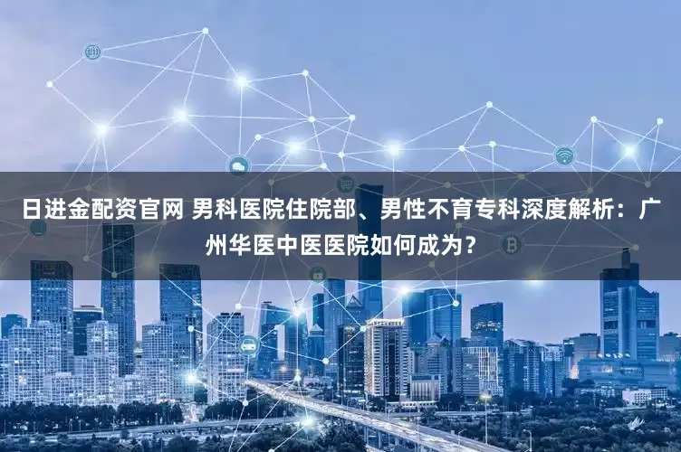 日进金配资官网 男科医院住院部、男性不育专科深度解析：广州华医中医医院如何成为？
