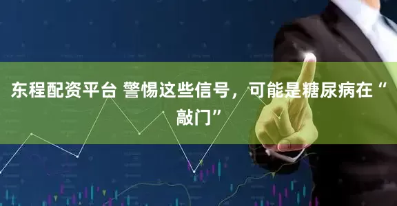 东程配资平台 警惕这些信号，可能是糖尿病在“敲门”