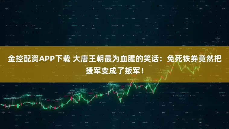 金控配资APP下载 大唐王朝最为血腥的笑话：免死铁券竟然把援军变成了叛军！