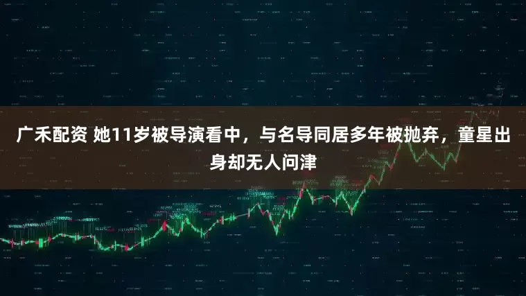广禾配资 她11岁被导演看中，与名导同居多年被抛弃，童星出身却无人问津