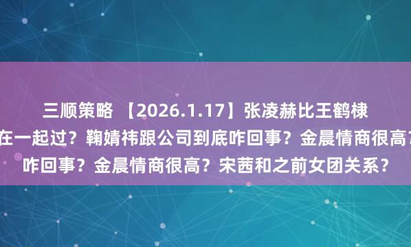 三顺策略 【2026.1.17】张凌赫比王鹤棣还厉害？陈哲远和梁洁在一起过？鞠婧祎跟公司到底咋回事？金晨情商很高？宋茜和之前女团关系？