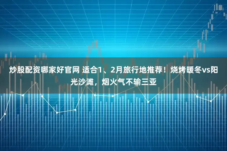 炒股配资哪家好官网 适合1、2月旅行地推荐！烧烤暖冬vs阳光沙滩，烟火气不输三亚