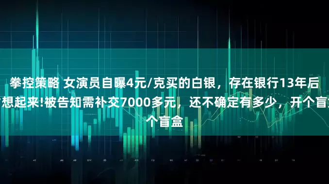 拳控策略 女演员自曝4元/克买的白银，存在银行13年后才想起来!被告知需补交7000多元，还不确定有多少，开个盲盒