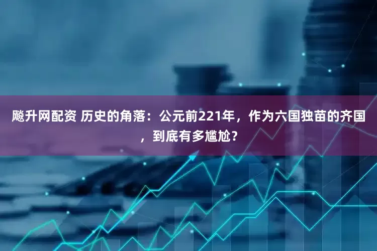 飚升网配资 历史的角落：公元前221年，作为六国独苗的齐国，到底有多尴尬？
