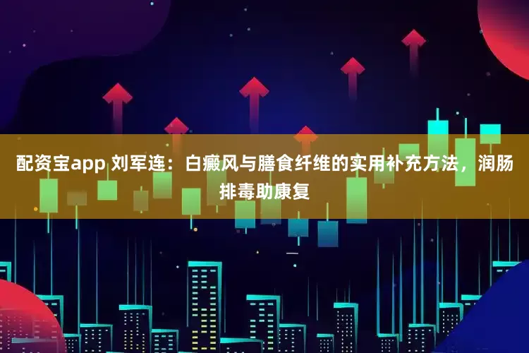 配资宝app 刘军连：白癜风与膳食纤维的实用补充方法，润肠排毒助康复