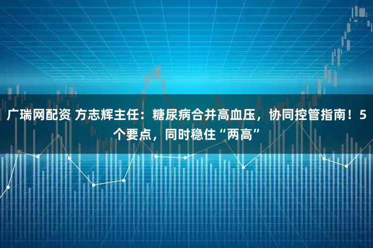 广瑞网配资 方志辉主任：糖尿病合并高血压，协同控管指南！5个要点，同时稳住“两高”